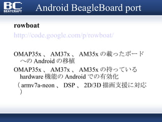 Android BeagleBoard port rowboat http://code.google.com/p/rowboat/ OMAP35x 、 AM37x 、 AM35x の載ったボードへの Android の移植 OMAP35x 、 AM37x 、 AM35x の持っている hardware 機能の Android での有効化 （ armv7a-neon 、 DSP 、 2D/3D 描画支援に対応） 