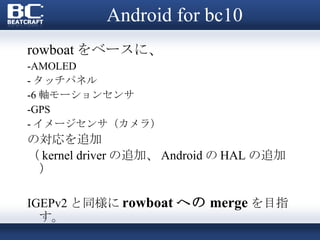 Android for bc10 rowboat をベースに、 -AMOLED - タッチパネル -6 軸モーションセンサ -GPS - イメージセンサ（カメラ） の対応を追加 （ kernel driver の追加、 Android の HAL の追加） IGEPv2 と同様に rowboat への merge を目指す。  