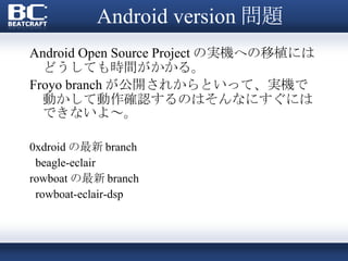Android version 問題 Android Open Source Project の実機への移植にはどうしても時間がかかる。 Froyo branch が公開されからといって、実機で動かして動作確認するのはそんなにすぐにはできないよ～。 0xdroid の最新 branch beagle-eclair rowboat の最新 branch rowboat-eclair-dsp 