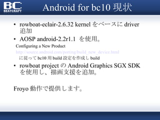Android for bc10 現状 rowboat-eclair-2.6.32 kernel をベースに driver 追加 AOSP android-2.2r1.1  を使用。 Configuring a New Product   http://source.android.com/porting/build_new_device.html に従って bc10 用 build 設定を作成し build rowboat project の Android Graphics SGX SDK を使用し、描画支援を追加。 Froyo 動作で提供します。 