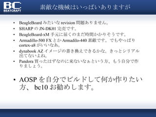 素敵な機械はいっぱいありますが BeagleBoard みたいな revision 問題ありません。 SHARP の JN-DK01 完売です。 BeagleBoard-xM 手元に届くのまだ時間かかりそうです。 Armadillo-500 FX とか Armadilo-440 素敵です。でもやっぱり cortex-a8 がいいなあ。 dynabook AZ イメージの書き換えできるかな。きっとシリアル出てないよね。 Pandora 買ったはずなのに来ないなぁという方、もう自分で作りましょう。 AOSP を自分でビルドして何か作りたい方、 bc10 お勧めします。 