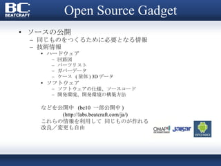 Open Source Gadget ソースの公開 同じものをつくるために必要となる情報  技術情報 ハードウェア 回路図 パーツリスト ガバーデータ ケース  ( 筐体 ) 3D データ ソフトウェア ソフトウェアの仕様、ソースコード 開発環境、開発環境の構築方法 などを公開中  (bc10  一部公開中 ) (http://labs.beatcraft.com/ja/) これらの情報を利用して 同じものが作れる 改良／変更も自由 