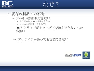 なぜ？ 既存の製品への不満 デバイスが拡張できない センサーなど IO が拡張できない メーカーが用意したものだけ OS やドライバがクローズドで改良できないものが多い ->  アイディアがあっても実装できない 