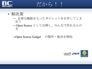 だから！！ 解決策 ->  必要な機能をもったガジェットを自作してしまおう ->  Open Source として公開し、みんなで作れるものを -> Open Source Gadget 　の製作・販売を開始 