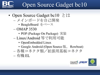 Open Source Gadget bc10 Open Source Gadget bc10  とは メインボードを自己開発 BeagleBoard  をベース OMAP 3530 　 POP (Package On Package)  実装 Linux/Android 等で利用可能 OpenEmbedded Linux Google Android (Open Source 版、 Rowboat) 各種コネクタ類／拡張用基板コネクタ 有機 EL 