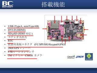 搭載機能 USB (TypeA, miniTypeAB) DVI-D (HDMI) SD/μSD (SDIO 対応 ) ステレオ入出力  RTC 拡張用基板コネクタ  (I 2 C/SPI/SIO/Keypad/GPIO) 20ch GPS レシーバ 6 軸モーションセンサ 5M ピクセル  CMOS  カメラ 