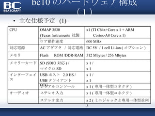 bc10 のハードウェア構成（ 1 ） 主な仕様予定  (1) CPU OMAP 3530 (Texas Instruments  社製） x1 (TI C64x+Core x 1 + ARM Cortex-A8 Core x 1) コア動作速度 600 MHz 対応電源 AC アダプタ  /  対応電池 DC 5V  / 1 cell Li-ion ( オプション ) メモリ Flash 　 ROM /DDR-RAM 512 Mbytes / 256 Mbytes メモリーカード SD (SDIO 対応 ) / マイクロ SD x 1 / x 1 インターフェイス USB ホスト  2.0 HS / USB クライアント　 OTG x 1 / x 1 シリアルコンソール x 1 ( 専用一体型コネクタ ) オーディオ ステレオ入力 x 1 ( 専用一体型コネクタ ) ステレオ出力 x 2 ( ミニジャックと専用一体型並列 ) 