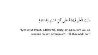 ‫م‬ِ‫ل‬ْ‫س‬ُ‫م‬ ِِّ‫ل‬ُ‫ك‬‫ى‬َ‫ل‬َ‫ع‬ ٌ‫ة‬َ‫ض‬ْ‫ي‬ِ‫ر‬َ‫ف‬ ِ‫م‬ْ‫ل‬ِ‫ع‬ْ‫ل‬‫ا‬ ُ‫ب‬َ‫ل‬َ‫ط‬‫ة‬َ‫م‬ِ‫ل‬ْ‫س‬ُ‫م‬َ‫و‬
”Menuntut ilmu itu adalah WAJIB bagi setiap muslim laki-laki
maupun muslim perempuan”. (HR. Ibnu Abdil Barr)
 