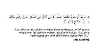 َ‫ل‬َ‫ث‬ ْ‫ن‬ِ‫م‬ ‫ا‬‫َّل‬ِ‫إ‬ ُ‫ه‬ُ‫ل‬َ‫م‬َ‫ع‬ َ‫ع‬َ‫ط‬َ‫ق‬ْ‫ان‬ ُ‫ن‬‫ا‬َ‫س‬ْ‫ن‬ِْ‫اْل‬ َ‫ات‬َ‫م‬ ‫ا‬َ‫ذ‬ِ‫إ‬‫م‬ْ‫ل‬ِ‫ع‬َ‫و‬ ‫ة‬َ‫ي‬ِ‫ر‬‫ا‬َ‫ج‬ ‫ة‬َ‫ق‬َ‫د‬َ‫ص‬ ْ‫ن‬ِ‫م‬ ‫ة‬َ‫ث‬ُ‫ع‬َ‫ف‬َ‫ت‬ْ‫ن‬ُ‫ي‬
ُ‫ه‬َ‫ل‬ ‫و‬ُ‫ع‬ْ‫د‬َ‫ي‬ ‫ح‬ِ‫ال‬َ‫ص‬ ‫د‬َ‫ل‬َ‫و‬َ‫و‬ ِ‫ه‬ِ‫ب‬
“Apabila manusia telah meninggal dunia maka terputuslah semua
amalannya kecuali tiga amalan : shadaqah jariyah, ilmu yang
bermanfaat dan anak shalih yang mendoakan dia.”
[HR. Muslim].
 