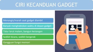 Menangis/marah saat gadget diambil
Banyak menghabiskan waktu di depan gadget
Tidur larut malam, bangun kesiangan
Sedikit bicara, sedikit bergerak
Gangguan fungsi memori
CIRI KECANDUAN GADGET
 