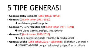 5 TIPE GENERASI
• Generasi Baby Boomers (Lahir tahun <1960)
• Generasi X (Lahir tahun 1961-1980)
 mulai mengenal komputer
• Generasi Y /Generasi Millenial (Lahir tahun 1981 -1994)
 era Video Games, gadget, smartphone
• Generasi Z (Lahir tahun 1995-2010)
 hidup bergantung pada teknologi & media sosial
• Generasi Alpha (Lahir tahun 2010 – sekarang) : dilahirkan Generasi Y
 SANGAT ADAPTIF dengan teknologi, gadget & smartphone
 