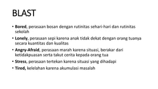 BLAST
• Bored, perasaan bosan dengan rutinitas sehari-hari dan rutinitas
sekolah
• Lonely, perasaan sepi karena anak tidak dekat dengan orang tuanya
secara kuantitas dan kualitas
• Angry-Afraid, perasaan marah karena situasi, berakar dari
ketidakpuasan serta takut cerita kepada orang tua
• Stress, perasaan tertekan karena situasi yang dihadapi
• Tired, kelelahan karena akumulasi masalah
 