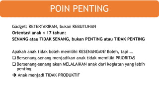 Gadget: KETERTARIKAN, bukan KEBUTUHAN
Orientasi anak < 17 tahun:
SENANG atau TIDAK SENANG, bukan PENTING atau TIDAK PENTING
Apakah anak tidak boleh memiliki KESENANGAN? Boleh, tapi …
 Bersenang-senang menjadikan anak tidak memiliki PRIORITAS
 Bersenang-senang akan MELALAIKAN anak dari kegiatan yang lebih
penting
 Anak menjadi TIDAK PRODUKTIF
POIN PENTING
 