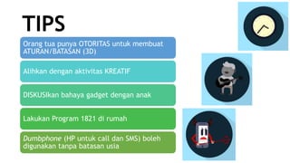TIPS
Orang tua punya OTORITAS untuk membuat
ATURAN/BATASAN (3D)
Alihkan dengan aktivitas KREATIF
DISKUSIkan bahaya gadget dengan anak
Lakukan Program 1821 di rumah
Dumbphone (HP untuk call dan SMS) boleh
digunakan tanpa batasan usia
 