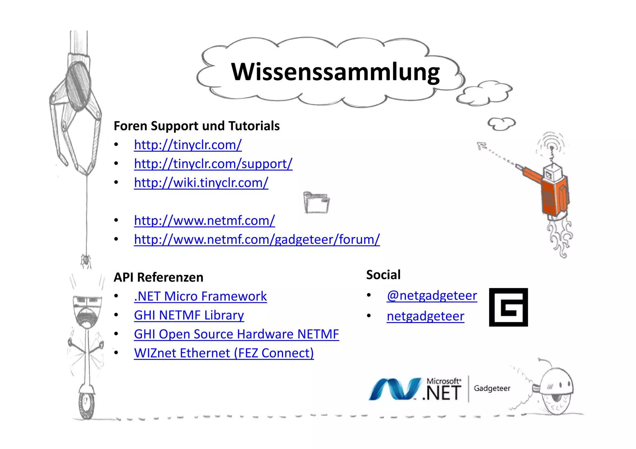 Wissenssammlung
Foren Support und Tutorials
• http://tinyclr.com/
• http://tinyclr.com/support/
• http://wiki.tinyclr.com/

•   http://www.netmf.com/
•   http://www.netmf.com/gadgeteer/forum/

API Referenzen                        Social
• .NET Micro Framework                • @netgadgeteer
• GHI NETMF Library                   • netgadgeteer
• GHI Open Source Hardware NETMF
• WIZnet Ethernet (FEZ Connect)
 