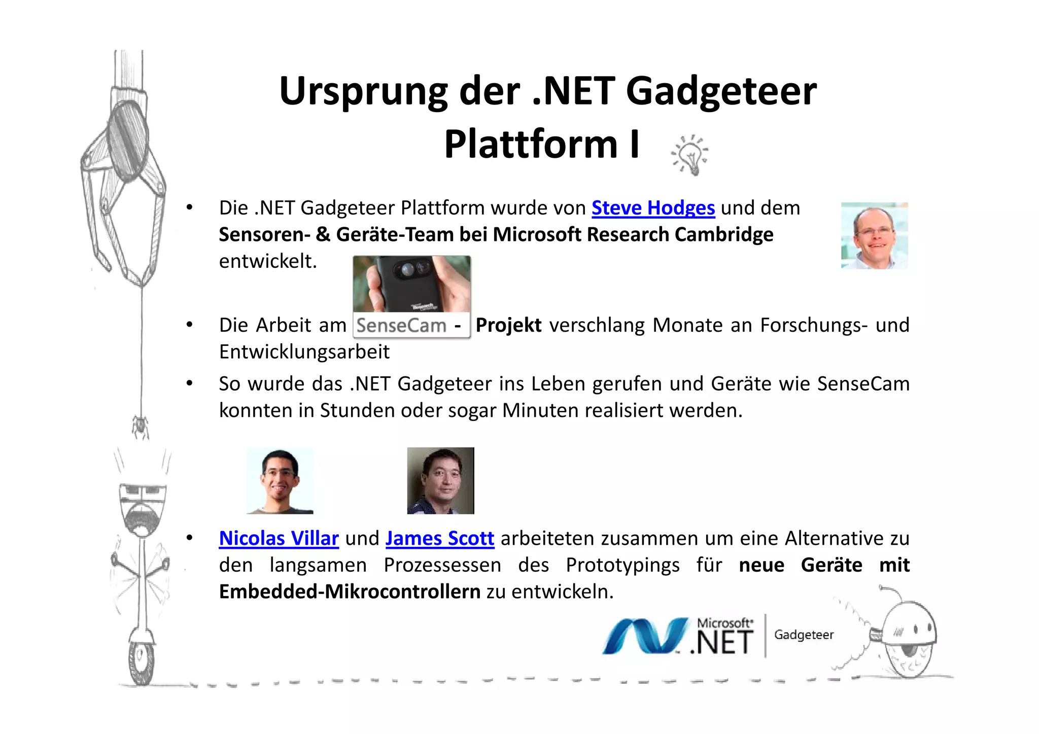 Ursprung der .NET Gadgeteer
                  Plattform II
•   Die .NET Gadgeteer Plattform wurde von Steve Hodges und dem
    Sensoren- & Geräte-Team bei Microsoft Research Cambridge
    entwickelt.

•   Die Arbeit am            - Projekt verschlang Monate an Forschungs- und
    Entwicklungsarbeit
•   So wurde das .NET Gadgeteer ins Leben gerufen und Geräte wie SenseCam
    konnten in Stunden oder sogar Minuten realisiert werden.




•   Nicolas Villar und James Scott arbeiteten zusammen um eine Alternative zu
    den langsamen Prozessessen des Prototypings für neue Geräte mit
    Embedded-Mikrocontrollern zu entwickeln.
 