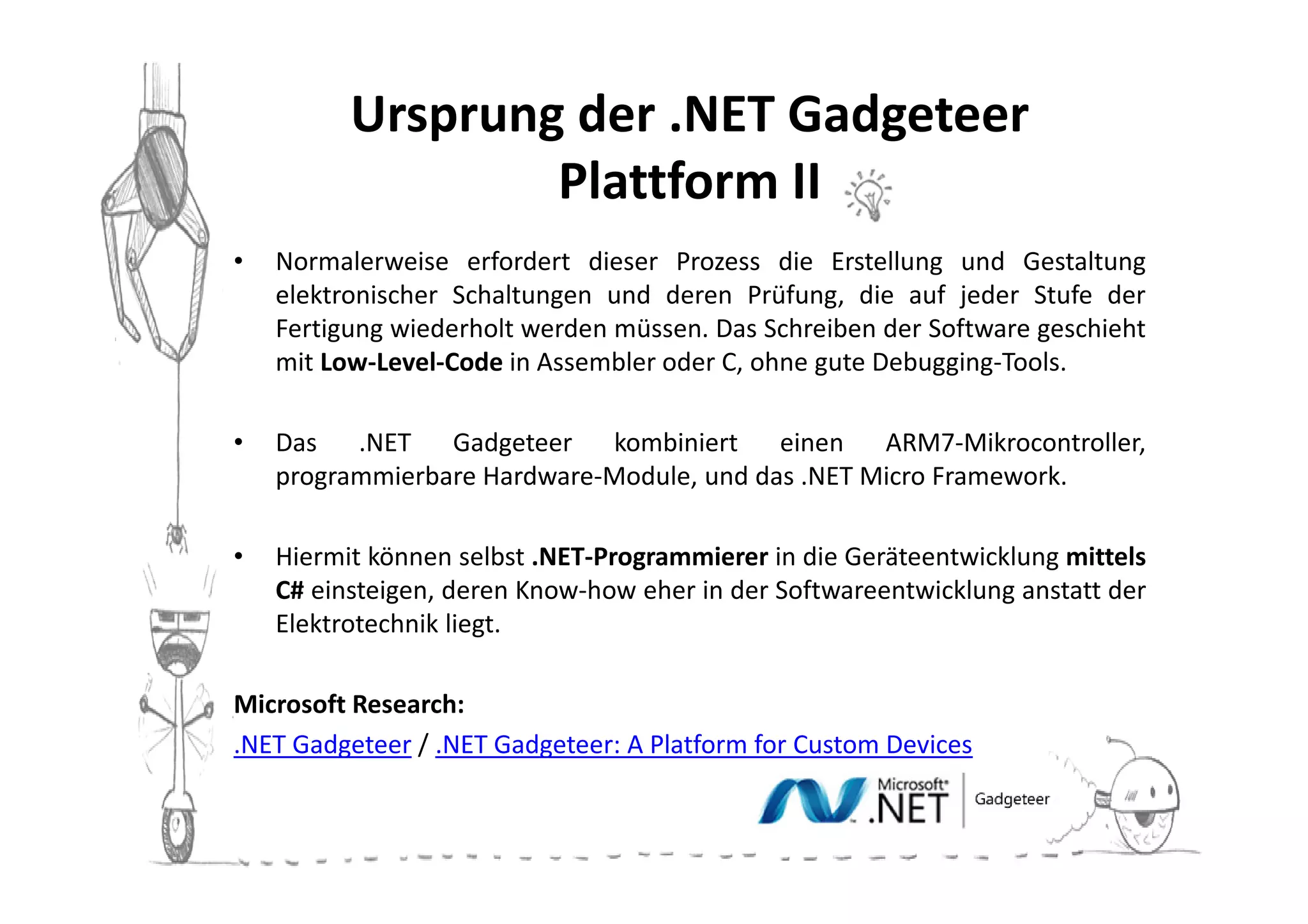 Ursprung der .NET Gadgeteer
                  Plattform II
•   Normalerweise erfordert dieser Prozess die Erstellung und Gestaltung
    elektronischer Schaltungen und deren Prüfung, die auf jeder Stufe der
    Fertigung wiederholt werden müssen. Das Schreiben der Software geschieht
    mit Low-Level-Code in Assembler oder C, ohne gute Debugging-Tools.

•   Das .NET Gadgeteer kombiniert einen ARM7-Mikrocontroller,
    programmierbare Hardware-Module, und das .NET Micro Framework.

•   Hiermit können selbst .NET-Programmierer in die Geräteentwicklung mittels
    C# einsteigen, deren Know-how eher in der Softwareentwicklung anstatt der
    Elektrotechnik liegt.

Microsoft Research:
.NET Gadgeteer / .NET Gadgeteer: A Platform for Custom Devices
 