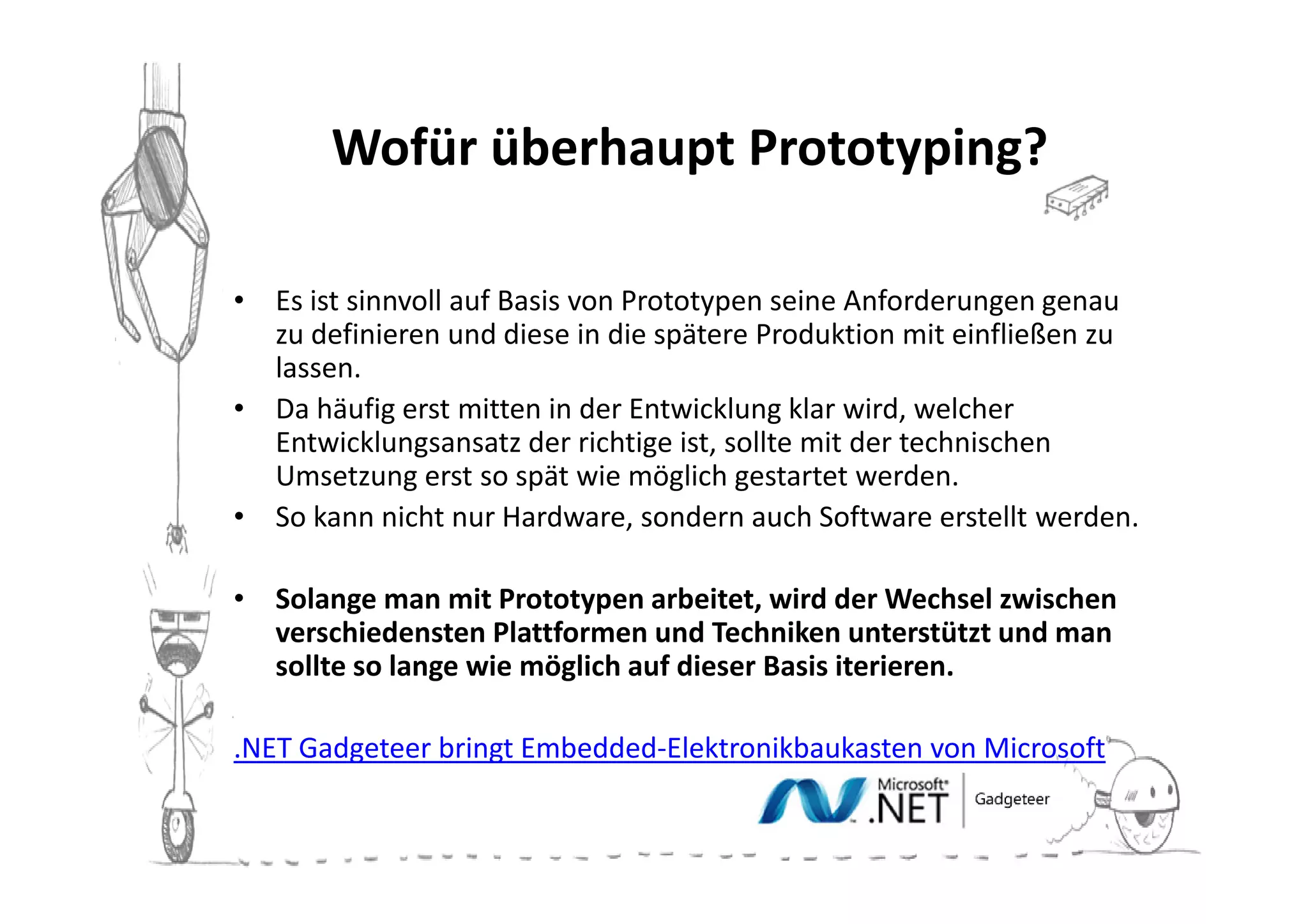 Wofür überhaupt Prototyping?

• Es ist sinnvoll auf Basis von Prototypen seine Anforderungen genau
  zu definieren und diese in die spätere Produktion mit einfließen zu
  lassen.
• Da häufig erst mitten in der Entwicklung klar wird, welcher
  Entwicklungsansatz der richtige ist, sollte mit der technischen
  Umsetzung erst so spät wie möglich gestartet werden.
• So kann nicht nur Hardware, sondern auch Software erstellt werden.

• Solange man mit Prototypen arbeitet, wird der Wechsel zwischen
  verschiedensten Plattformen und Techniken unterstützt und man
  sollte so lange wie möglich auf dieser Basis iterieren.

.NET Gadgeteer bringt Embedded-Elektronikbaukasten von Microsoft
 