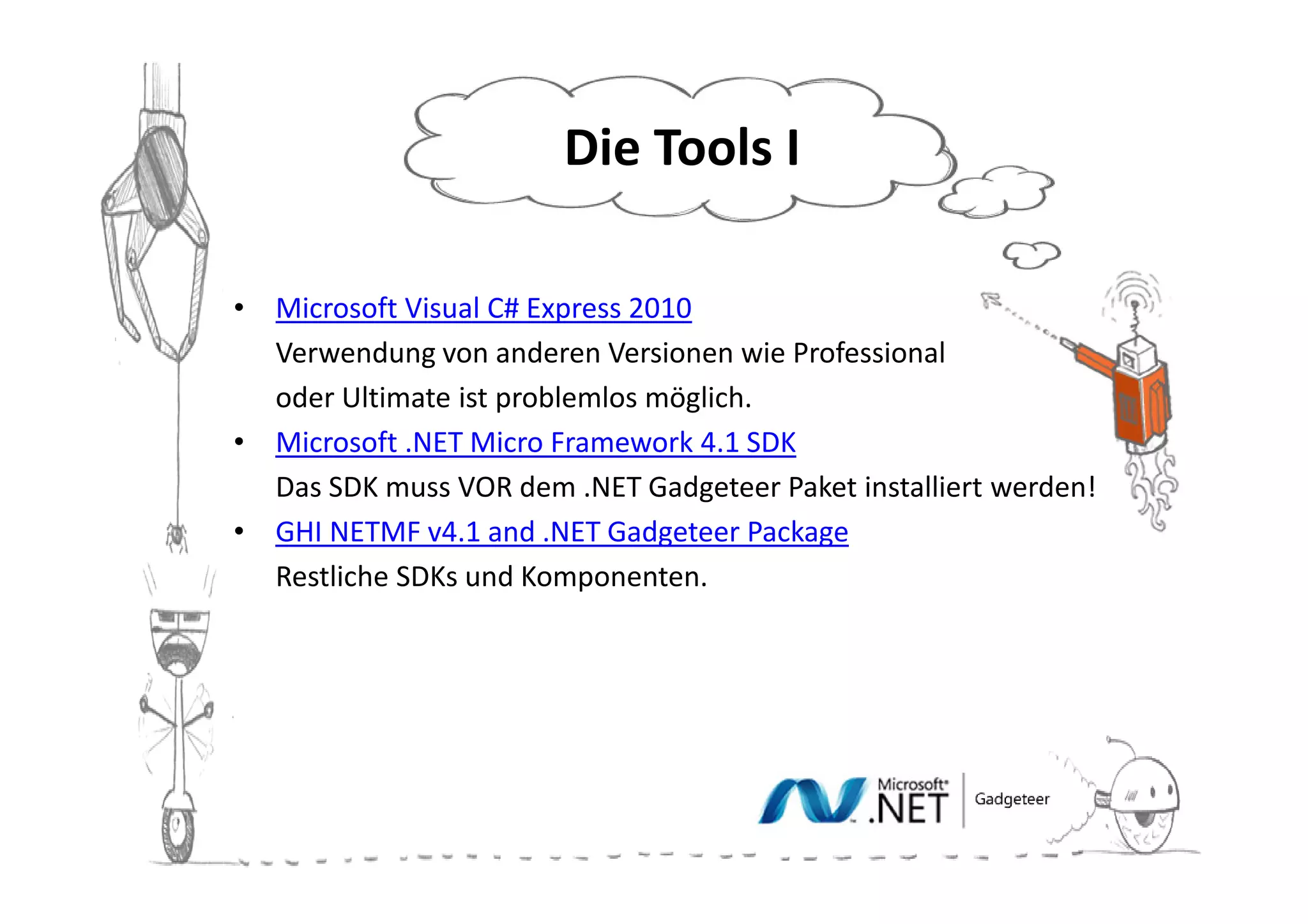 Die Tools II

•   Microsoft Visual C# Express 2010
•   Verwendung von anderen Versionen wie Professional
•   oder Ultimate ist problemlos möglich.
•   Microsoft .NET Micro Framework 4.1 SDK
•   Das SDK muss VOR dem .NET Gadgeteer Paket installiert werden!
•   GHI NETMF v4.1 and .NET Gadgeteer Package
•   Restliche SDKs und Komponenten.
 