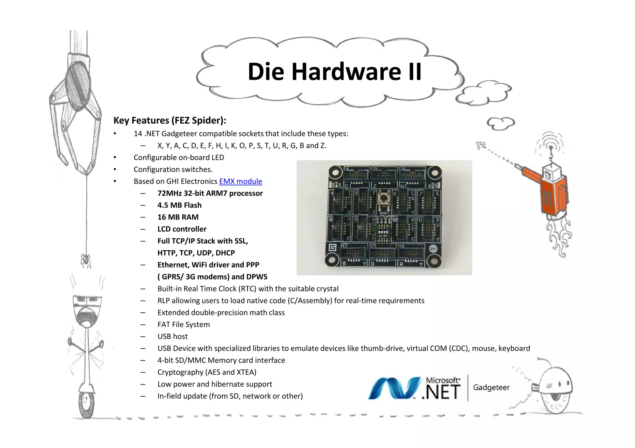 Die Hardware II
Key Features (FEZ Spider):
•   14 .NET Gadgeteer compatible sockets that include these types:
      – X, Y, A, C, D, E, F, H, I, K, O, P, S, T, U, R, G, B and Z.
•   Configurable on-board LED
•   Configuration switches.
•   Based on GHI Electronics EMX module
      – 72MHz 32-bit ARM7 processor
      – 4.5 MB Flash
      – 16 MB RAM
      – LCD controller
      – Full TCP/IP Stack with SSL,
           HTTP, TCP, UDP, DHCP
      – Ethernet, WiFi driver and PPP
           ( GPRS/ 3G modems) and DPWS
      – Built-in Real Time Clock (RTC) with the suitable crystal
      – RLP allowing users to load native code (C/Assembly) for real-time requirements
      – Extended double-precision math class
      – FAT File System
      – USB host
      – USB Device with specialized libraries to emulate devices like thumb-drive, virtual COM (CDC), mouse, keyboard
      – 4-bit SD/MMC Memory card interface
      – Cryptography (AES and XTEA)
      – Low power and hibernate support
      – In-field update (from SD, network or other)
 