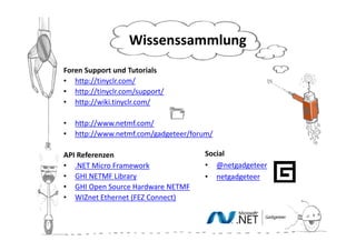 Wissenssammlung
Foren Support und Tutorials
• http://tinyclr.com/
• http://tinyclr.com/support/
• http://wiki.tinyclr.com/

•   http://www.netmf.com/
•   http://www.netmf.com/gadgeteer/forum/

API Referenzen                        Social
• .NET Micro Framework                • @netgadgeteer
• GHI NETMF Library                   • netgadgeteer
• GHI Open Source Hardware NETMF
• WIZnet Ethernet (FEZ Connect)
 