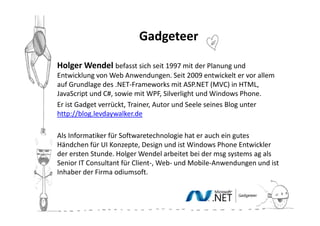 Gadgeteer

Holger Wendel befasst sich seit 1997 mit der Planung und
Entwicklung von Web Anwendungen. Seit 2009 entwickelt er vor allem
auf Grundlage des .NET-Frameworks mit ASP.NET (MVC) in HTML,
JavaScript und C#, sowie mit WPF, Silverlight und Windows Phone.
Er ist Gadget verrückt, Trainer, Autor und Seele seines Blog unter
http://blog.levdaywalker.de

Als Informatiker für Softwaretechnologie hat er auch ein gutes
Händchen für UI Konzepte, Design und ist Windows Phone Entwickler
der ersten Stunde. Holger Wendel arbeitet bei der msg systems ag als
Senior IT Consultant für Client-, Web- und Mobile-Anwendungen und ist
Inhaber der Firma odiumsoft.
 