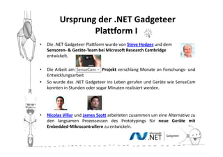 Ursprung der .NET Gadgeteer
                  Plattform II
•   Die .NET Gadgeteer Plattform wurde von Steve Hodges und dem
    Sensoren- & Geräte-Team bei Microsoft Research Cambridge
    entwickelt.

•   Die Arbeit am            - Projekt verschlang Monate an Forschungs- und
    Entwicklungsarbeit
•   So wurde das .NET Gadgeteer ins Leben gerufen und Geräte wie SenseCam
    konnten in Stunden oder sogar Minuten realisiert werden.




•   Nicolas Villar und James Scott arbeiteten zusammen um eine Alternative zu
    den langsamen Prozessessen des Prototypings für neue Geräte mit
    Embedded-Mikrocontrollern zu entwickeln.
 