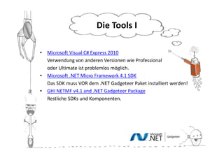 Die Tools II

•   Microsoft Visual C# Express 2010
•   Verwendung von anderen Versionen wie Professional
•   oder Ultimate ist problemlos möglich.
•   Microsoft .NET Micro Framework 4.1 SDK
•   Das SDK muss VOR dem .NET Gadgeteer Paket installiert werden!
•   GHI NETMF v4.1 and .NET Gadgeteer Package
•   Restliche SDKs und Komponenten.
 