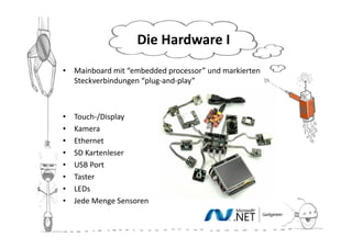 Die Hardware II
• Mainboard mit “embedded processor” und markierten
  Steckverbindungen “plug-and-play”



•   Touch-/Display
•   Kamera
•   Ethernet
•   SD Kartenleser
•   USB Port
•   Taster
•   LEDs
•   Jede Menge Sensoren
 