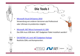 Die Tools II

• Microsoft Visual C# Express 2010
• Verwendung von anderen Versionen wie Professional
• oder Ultimate ist problemlos möglich.

• Microsoft .NET Micro Framework 4.1 SDK
• Das SDK muss VOR dem .NET Gadgeteer Paket installiert werden!

• GHI NETMF v4.1 and .NET Gadgeteer Package
• Restliche SDKs und Komponenten.
 