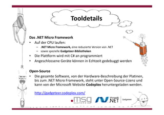 Tooldetails

Das .NET Micro Framework
• Auf der CPU laufen:
    – .NET Micro Framework, eine reduzierte Version von .NET
    – sowie spezielle Gadgeteer-Bibliotheken
• Die Plattform wird mit C# an programmiert
• Angeschlossene Geräte können in Echtzeit gedebuggt werden

Open-Source
• Die gesamte Software, von der Hardware-Beschreibung der Platinen,
  bis zum .NET Micro Framework, steht unter Open-Source-Lizenz und
  kann von der Microsoft Website Codeplex heruntergeladen werden.

   http://gadgeteer.codeplex.com/
 