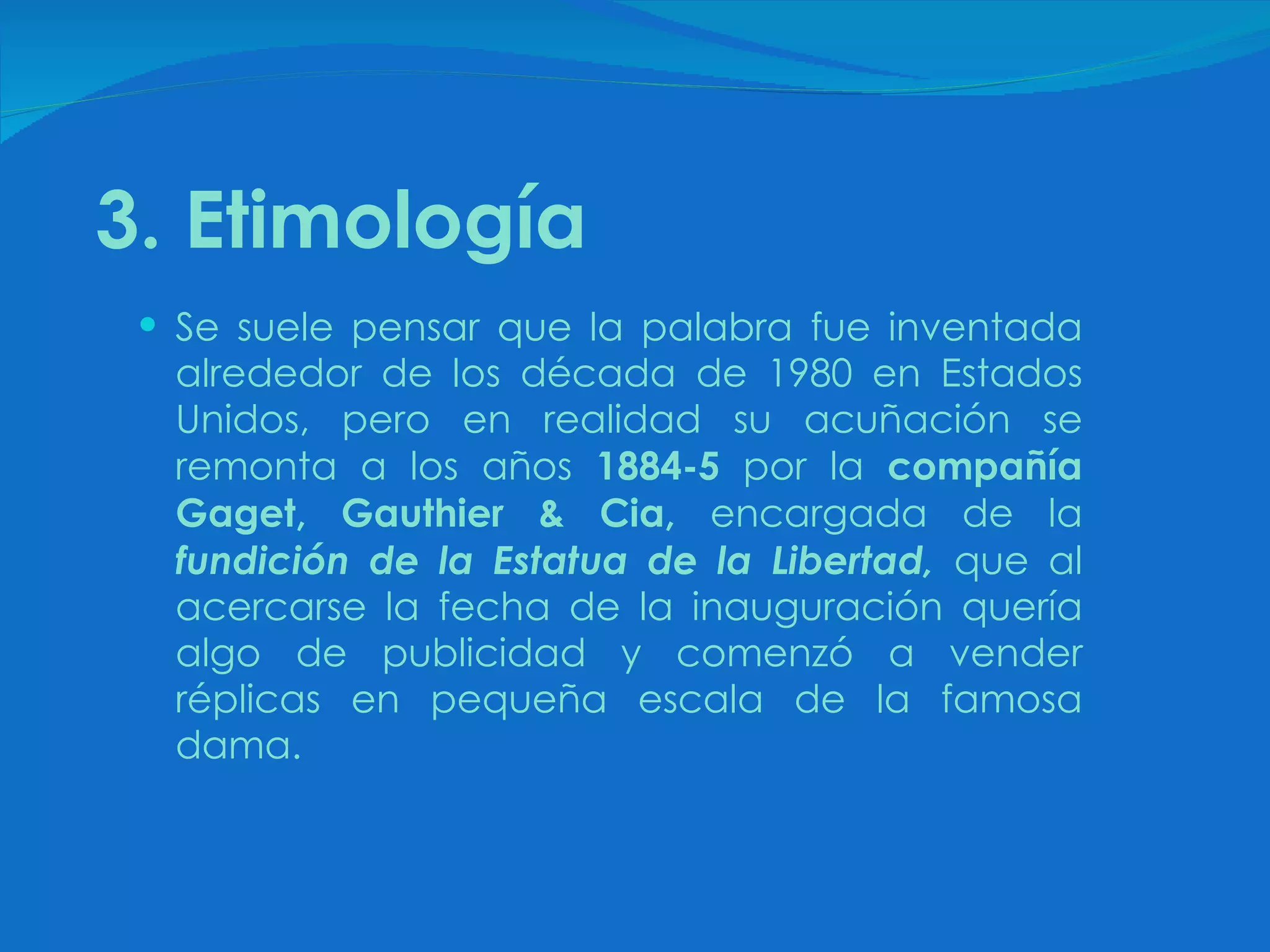 3. Etimología Se suele pensar que la palabra fue inventada alrededor de los década de 1980 en Estados Unidos, pero en realidad su acuñación se remonta a los años  1884-5  por la  compañía Gaget, Gauthier & Cia,  encargada de la  fundición de la Estatua de la Libertad,  que al acercarse la fecha de la inauguración quería algo de publicidad y comenzó a vender réplicas en pequeña escala de la famosa dama. 