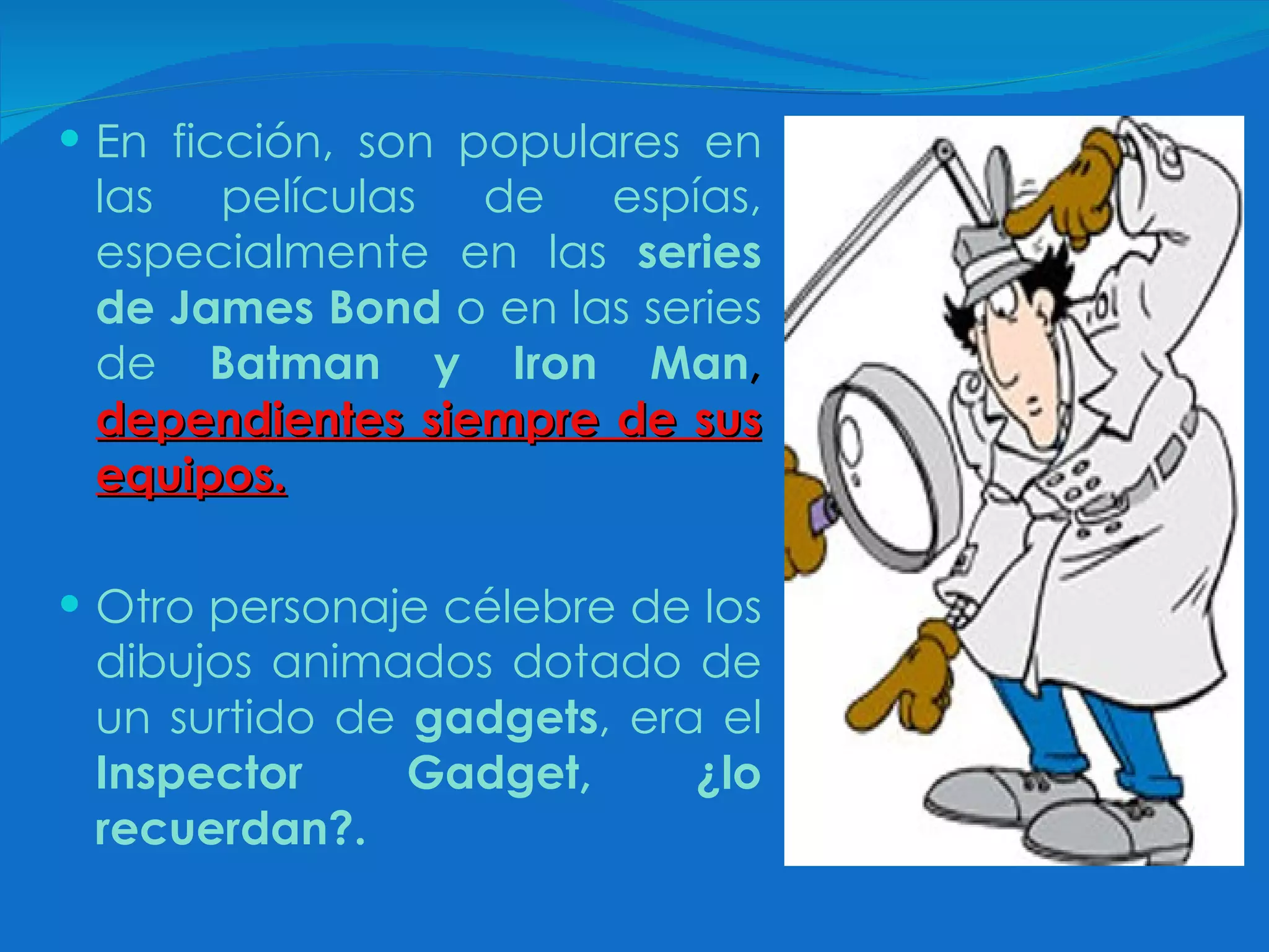 En ficción, son populares en las películas de espías, especialmente en las  series de James Bond  o en las series de  Batman y Iron Man ,   dependientes siempre de sus equipos.   Otro personaje célebre de los dibujos animados dotado de un surtido de  gadgets , era el  Inspector Gadget, ¿lo recuerdan?. 