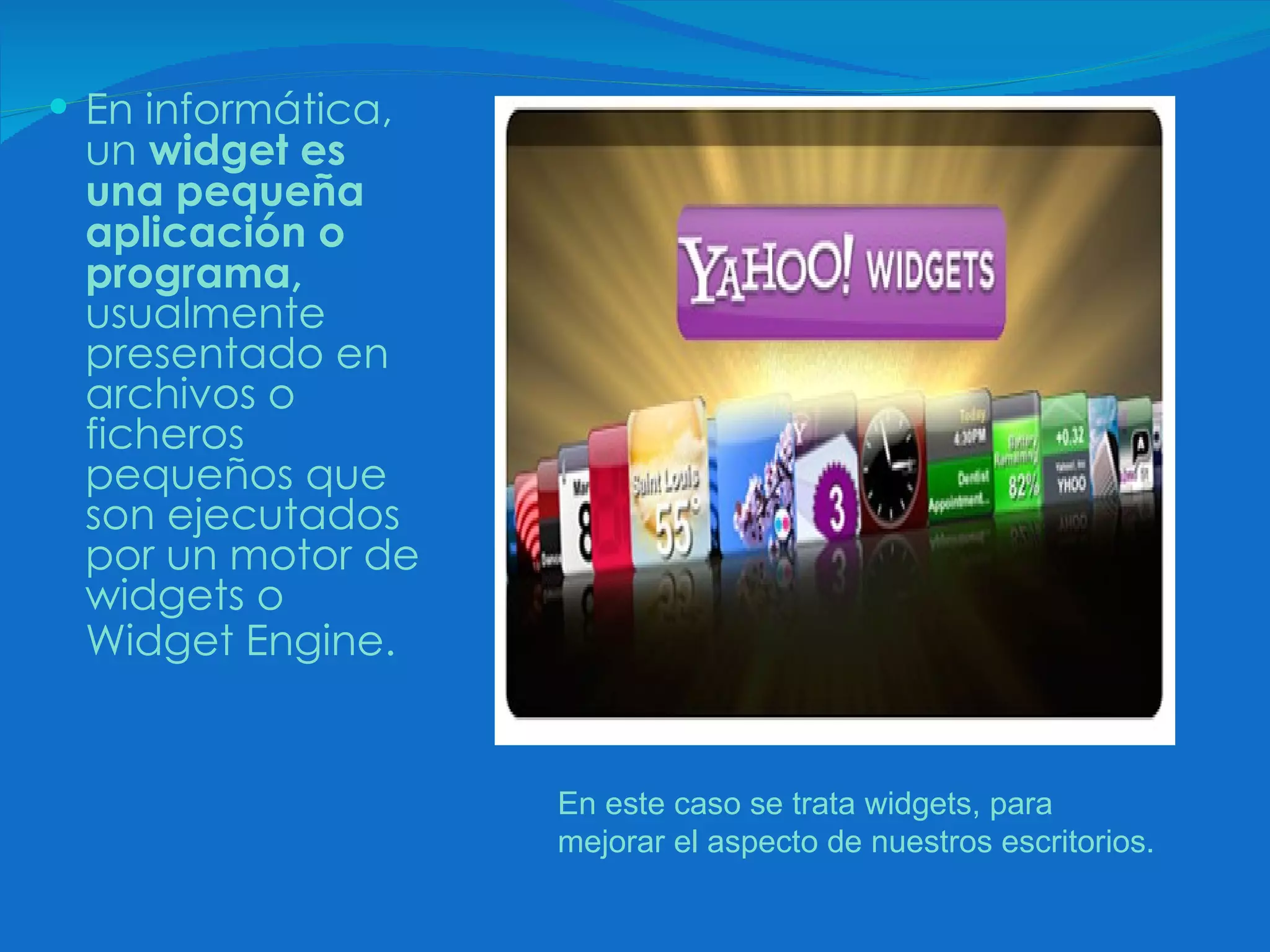 En informática, un  widget es una pequeña aplicación o programa,  usualmente presentado en archivos o ficheros pequeños que son ejecutados por un motor de widgets o Widget Engine.   En este caso se trata widgets, para mejorar el aspecto de nuestros escritorios.  