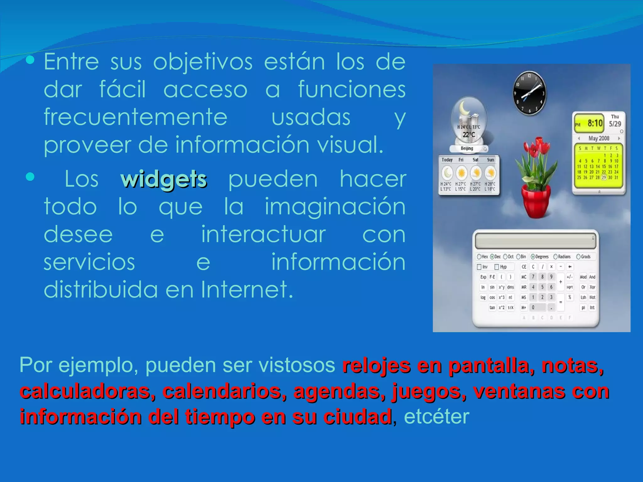 Entre sus objetivos están los de dar fácil acceso a funciones frecuentemente usadas y proveer de información visual. Los  widgets  pueden hacer todo lo que la imaginación desee e interactuar con servicios e información distribuida en Internet.   Por ejemplo, pueden ser vistosos   relojes en pantalla, notas, calculadoras, calendarios, agendas, juegos, ventanas con información del tiempo en su ciudad ,  etcéter 