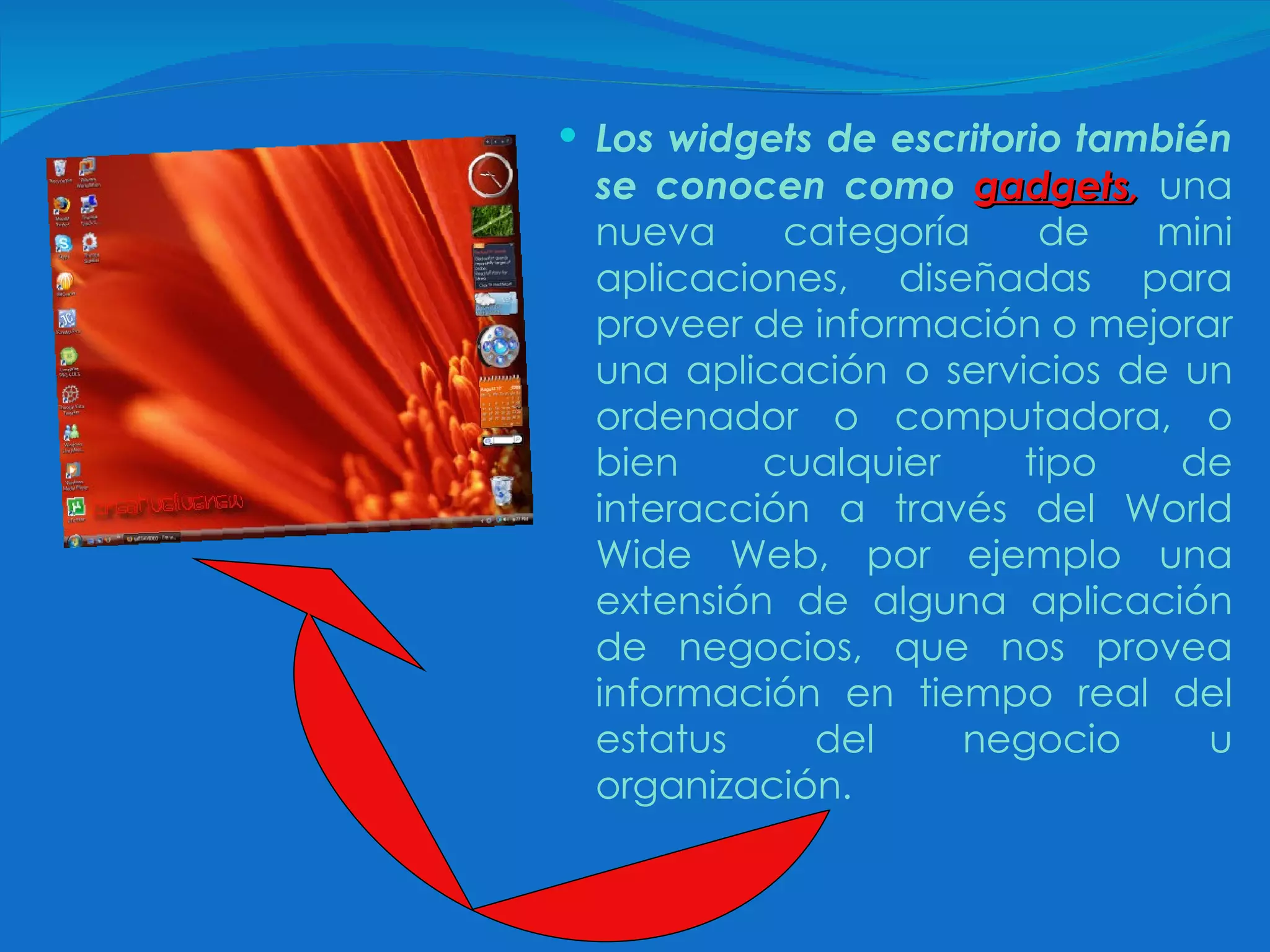 Los widgets de escritorio también se conocen como  gadgets ,  una nueva categoría de mini aplicaciones, diseñadas para proveer de información o mejorar una aplicación o servicios de un ordenador o computadora, o bien cualquier tipo de interacción a través del World Wide Web, por ejemplo una extensión de alguna aplicación de negocios, que nos provea información en tiempo real del estatus del negocio u organización. 
