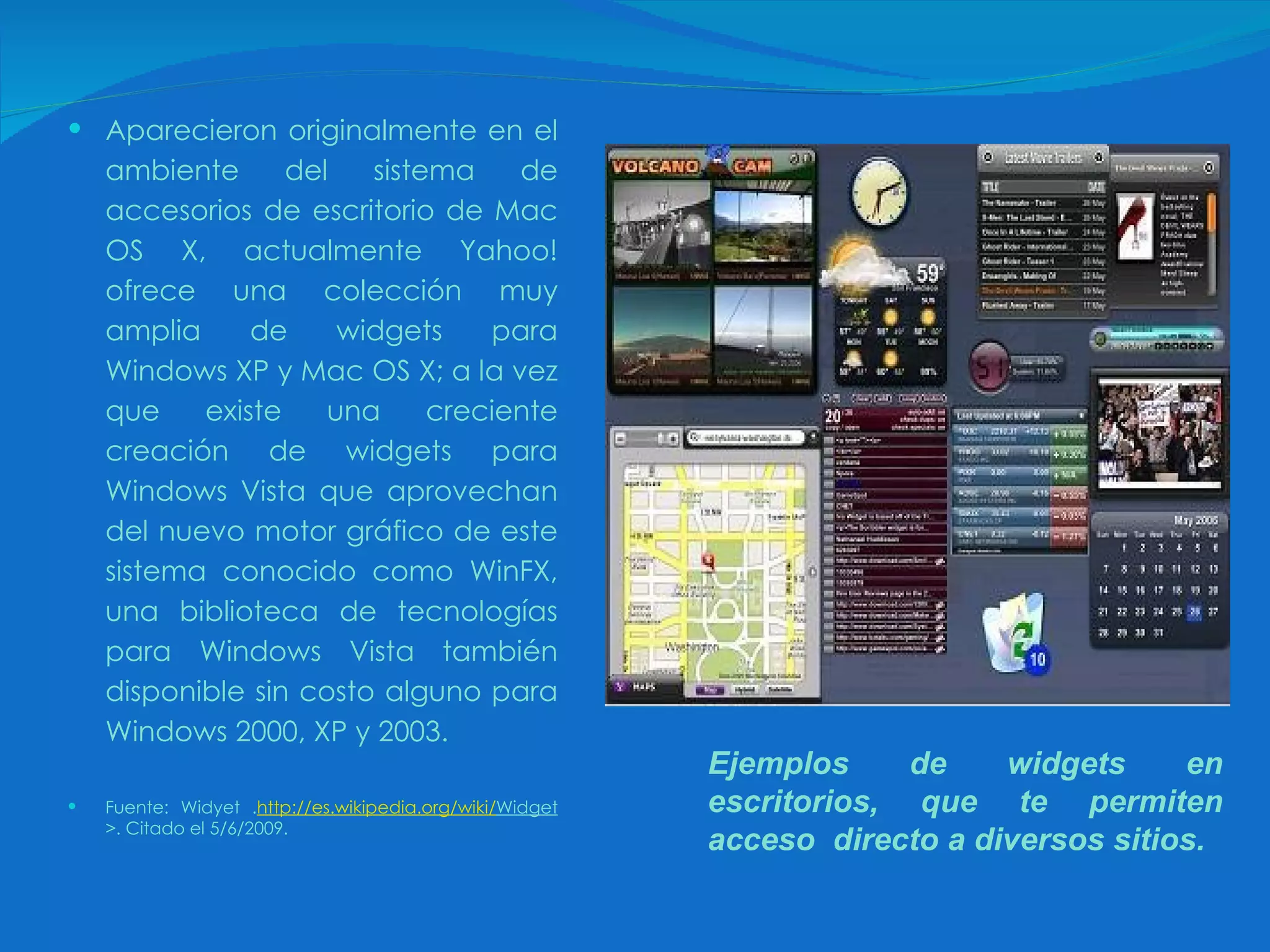 Aparecieron originalmente en el ambiente del sistema de accesorios de escritorio de Mac OS X, actualmente Yahoo! ofrece una colección muy amplia de widgets para Windows XP y Mac OS X; a la vez que existe una creciente creación de widgets para Windows Vista que aprovechan del nuevo motor gráfico de este sistema conocido como WinFX, una biblioteca de tecnologías para Windows Vista también disponible sin costo alguno para Windows 2000, XP y 2003.   Fuente: Widyet . http:// es.wikipedia.org / wiki / Widget >. Citado el 5/6/2009. Ejemplos de widgets en escritorios, que te permiten acceso  directo a diversos sitios. 