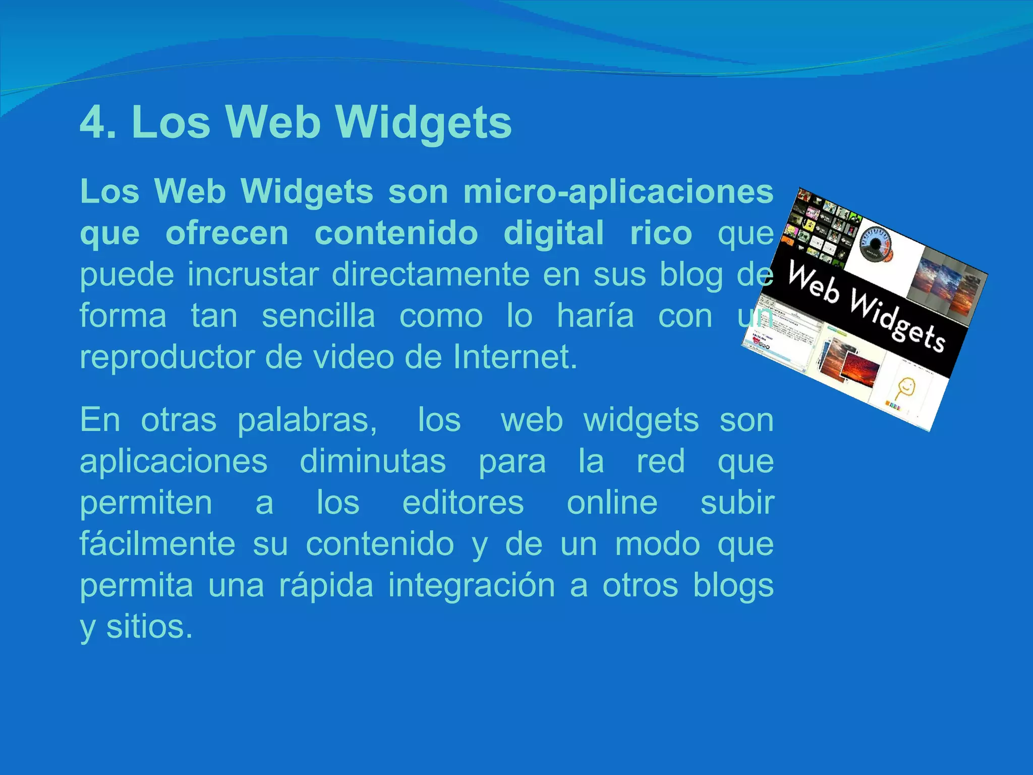 4. Los Web Widgets   Los Web Widgets son micro-aplicaciones que ofrecen contenido digital rico  que puede incrustar directamente en sus blog de forma tan sencilla como lo haría con un reproductor de video de Internet.  En otras palabras,  los  web widgets son aplicaciones diminutas para la red que permiten a los editores online subir fácilmente su contenido y de un modo que permita una rápida integración a otros blogs y sitios. 