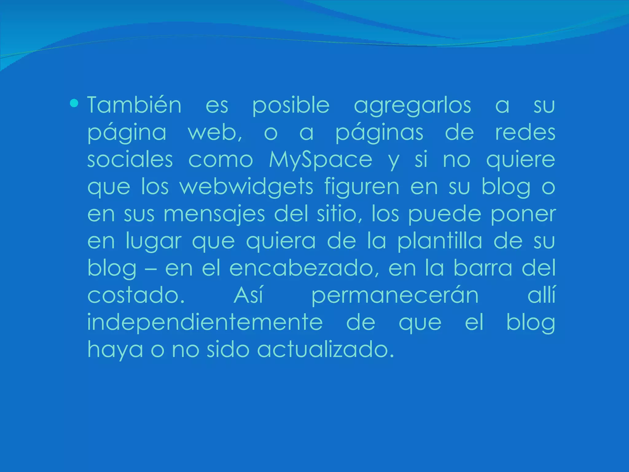 También es posible agregarlos a su página web, o a páginas de redes sociales como MySpace y si no quiere que los webwidgets figuren en su blog o en sus mensajes del sitio, los puede poner en lugar que quiera de la plantilla de su blog – en el encabezado, en la barra del costado. Así permanecerán allí independientemente de que el blog haya o no sido actualizado. 