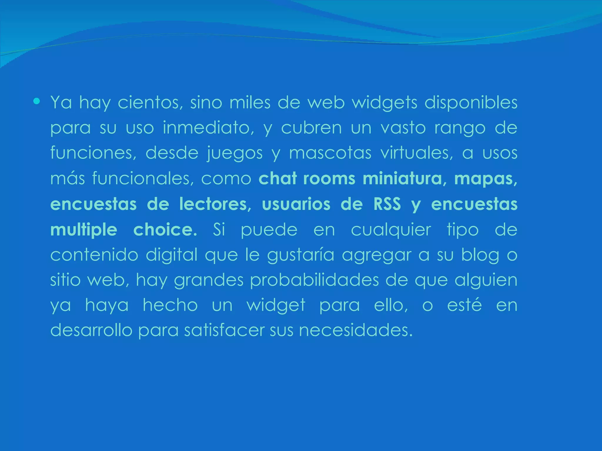 Ya hay cientos, sino miles de web widgets disponibles para su uso inmediato, y cubren un vasto rango de funciones, desde juegos y mascotas virtuales, a usos más funcionales, como  chat rooms miniatura, mapas, encuestas de lectores, usuarios de RSS y encuestas multiple choice.  Si puede en cualquier tipo de contenido digital que le gustaría agregar a su blog o sitio web, hay grandes probabilidades de que alguien ya haya hecho un widget para ello, o esté en desarrollo para satisfacer sus necesidades.  