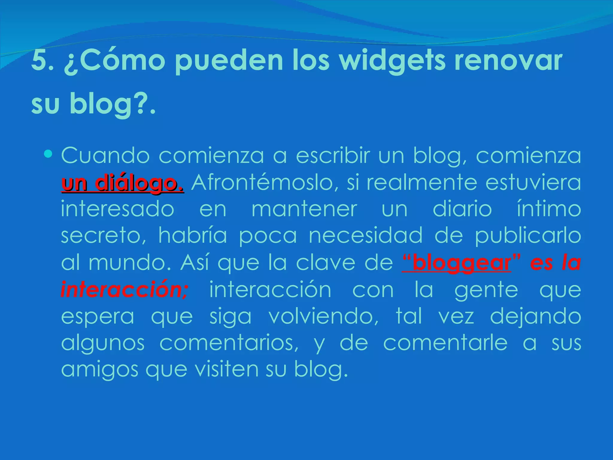 5. ¿Cómo pueden los widgets renovar su blog?.   Cuando comienza a escribir un blog, comienza  un diálogo.  Afrontémoslo, si realmente estuviera interesado en mantener un diario íntimo secreto, habría poca necesidad de publicarlo al mundo. Así que la clave de  “bloggear ”  es la interacción;  interacción con la gente que espera que siga volviendo, tal vez dejando algunos comentarios, y de comentarle a sus amigos que visiten su blog. 
