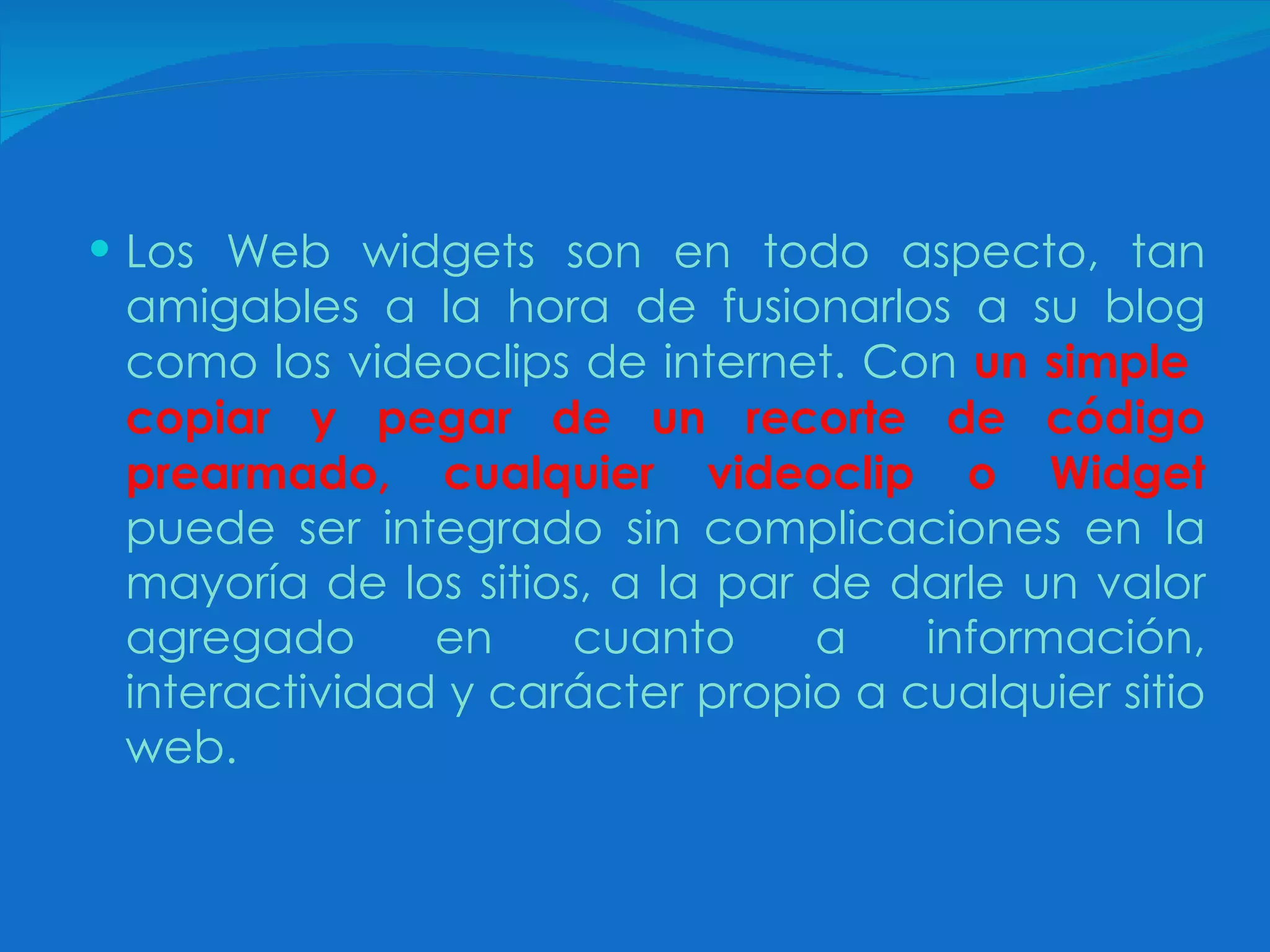 Los Web widgets son en todo aspecto, tan amigables a la hora de fusionarlos a su blog como los videoclips de internet. Con   un simple  copiar y pegar de un recorte de código prearmado, cualquier videoclip o Widget   puede ser integrado sin complicaciones en la mayoría de los sitios, a la par de darle un valor agregado en cuanto a información, interactividad y carácter propio a cualquier sitio web. 