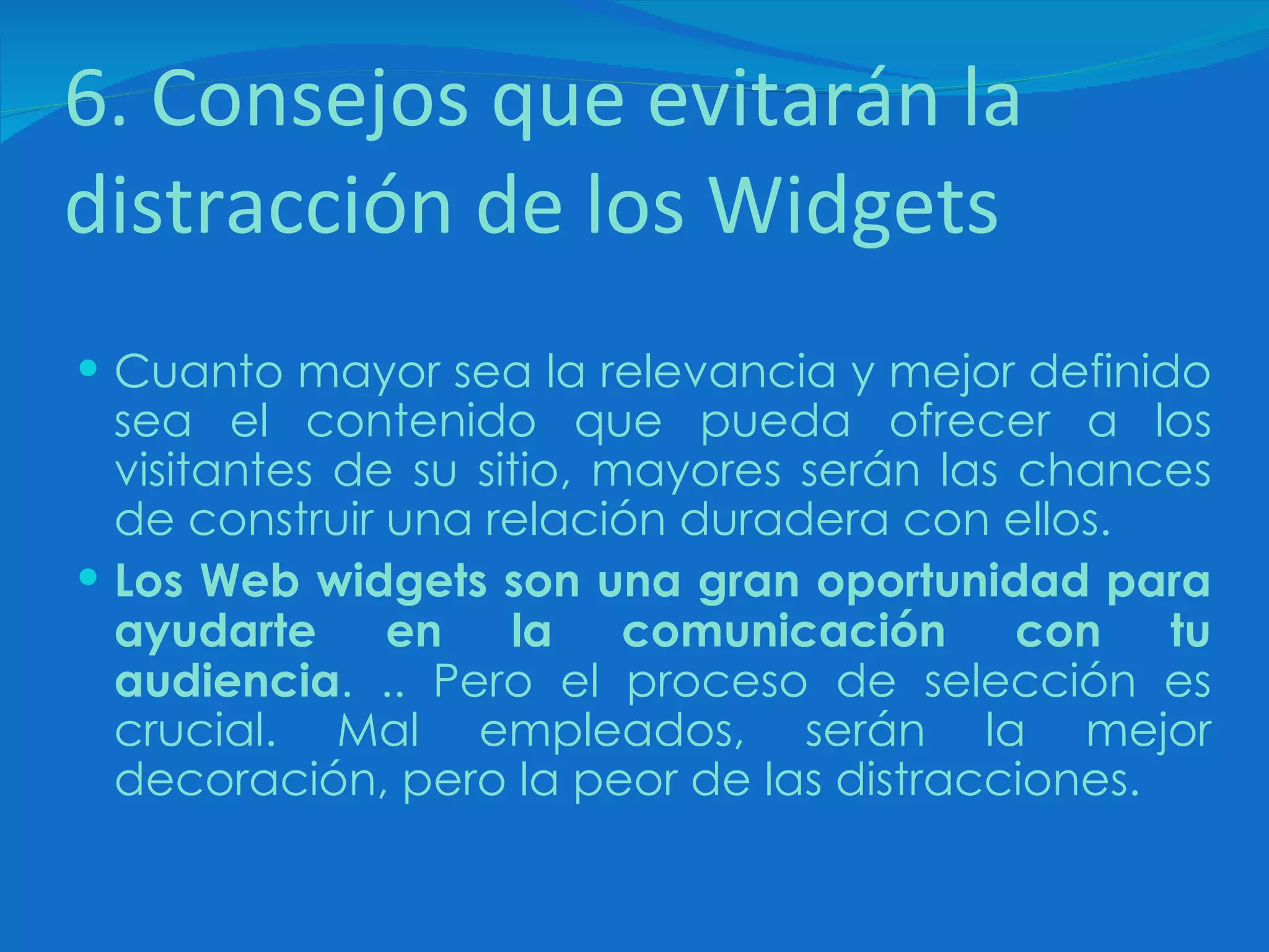 6. Consejos que evitarán la distracción de los Widgets Cuanto mayor sea la relevancia y mejor definido sea el contenido que pueda ofrecer a los visitantes de su sitio, mayores serán las chances de construir una relación duradera con ellos. Los Web widgets son una gran oportunidad para ayudarte en la comunicación con tu audiencia . .. Pero el proceso de selección es crucial. Mal empleados, serán la mejor decoración, pero la peor de las distracciones.  
