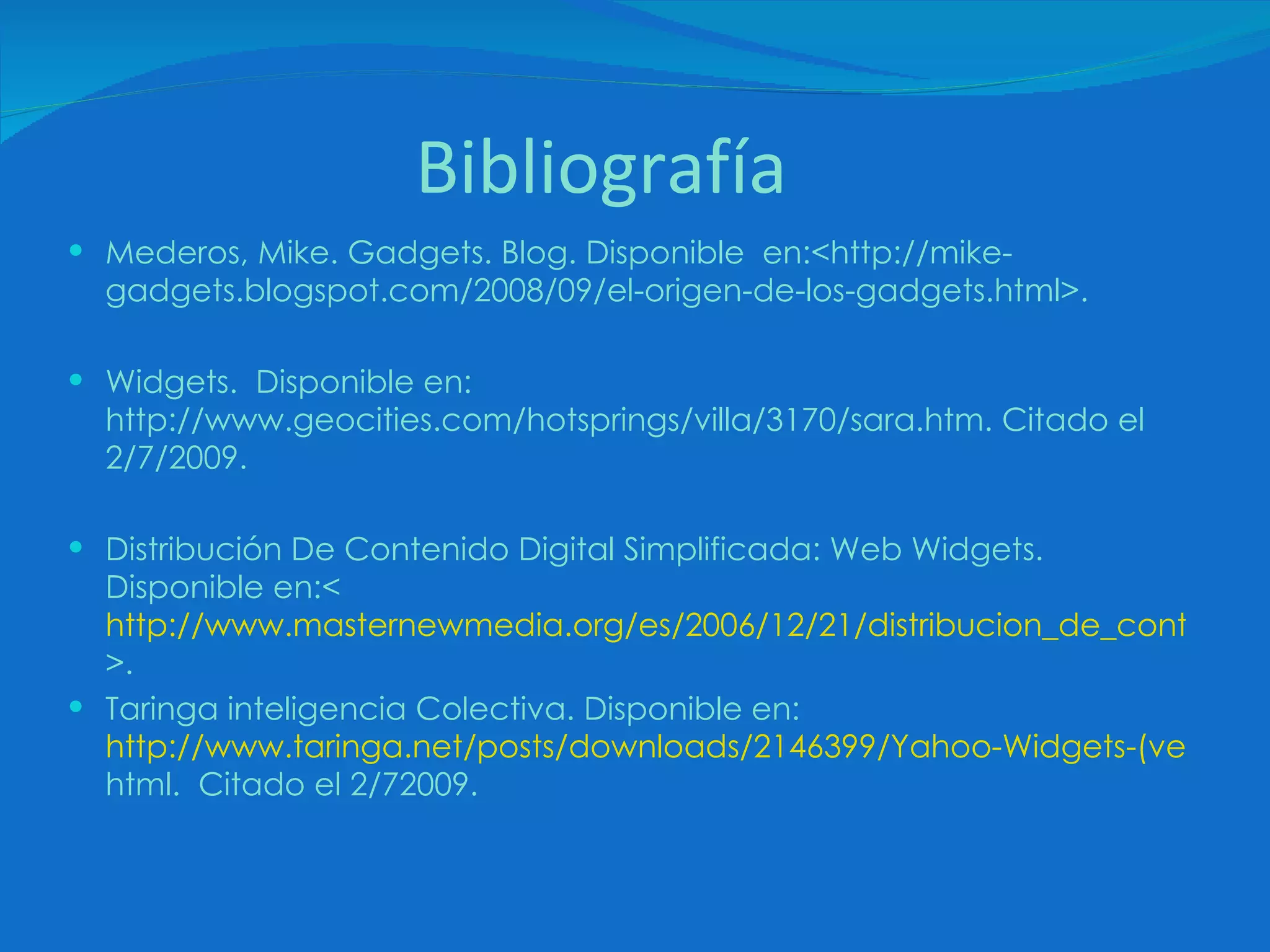 Bibliografía Mederos, Mike. Gadgets. Blog. Disponible  en:<http://mike-gadgets.blogspot.com/2008/09/el-origen-de-los-gadgets.html>. Widgets.  Disponible en: http://www.geocities.com/hotsprings/villa/3170/sara.htm. Citado el 2/7/2009. Distribución De Contenido Digital Simplificada: Web Widgets. Disponible en:<  http://www.masternewmedia.org/es/2006/12/21/distribucion_de_contenido_digital_simplificada.htm >. Taringa inteligencia Colectiva. Disponible en: http://www.taringa.net/posts/downloads/2146399/Yahoo-Widgets-(ver_4_5). html .  Citado el 2/72009. 
