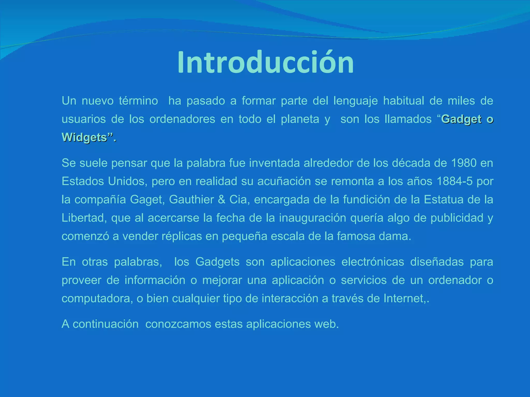 Introducción Un nuevo término  ha pasado a formar parte del lenguaje habitual de miles de usuarios de los ordenadores en todo el planeta y  son los llamados “ Gadget o Widgets”. Se suele pensar que la palabra fue inventada alrededor de los década de 1980 en Estados Unidos, pero en realidad su acuñación se remonta a los años 1884-5 por la compañía Gaget, Gauthier & Cia, encargada de la fundición de la Estatua de la Libertad, que al acercarse la fecha de la inauguración quería algo de publicidad y comenzó a vender réplicas en pequeña escala de la famosa dama. En otras palabras,  los Gadgets son aplicaciones electrónicas diseñadas para proveer de información o mejorar una aplicación o servicios de un ordenador o computadora, o bien cualquier tipo de interacción a través de Internet,. A continuación  conozcamos estas aplicaciones web. 