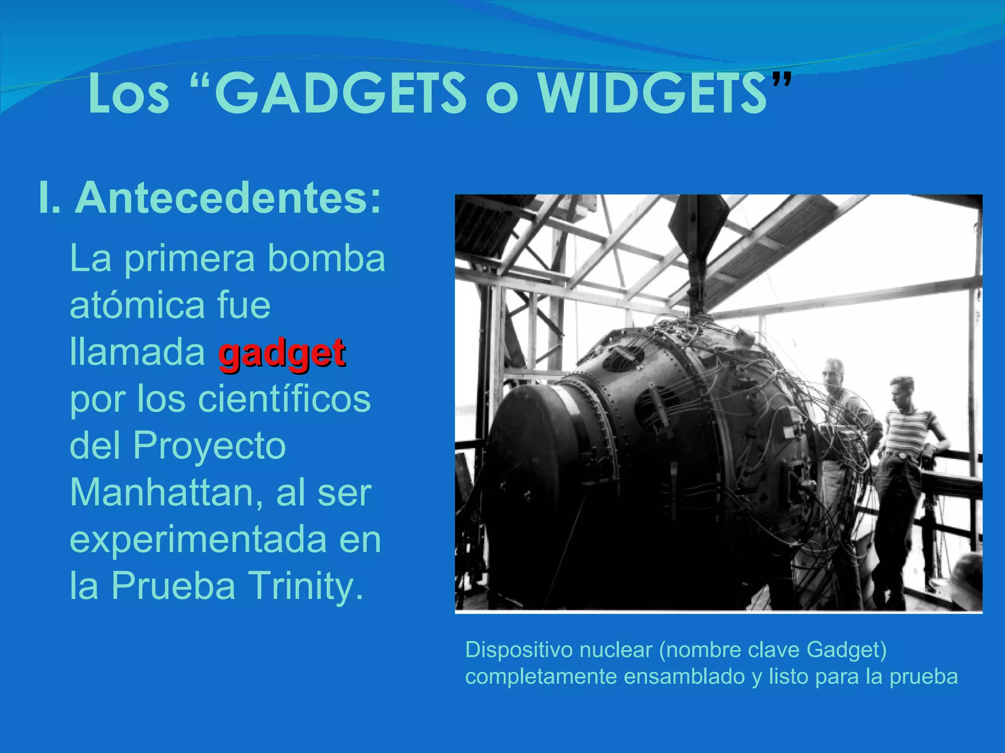 Dispositivo nuclear (nombre clave Gadget) completamente ensamblado y listo para la prueba I. Antecedentes: La primera bomba atómica fue llamada   gadget  por los científicos del Proyecto Manhattan, al ser experimentada en la Prueba Trinity. Los “GADGETS  o WIDGETS ” 