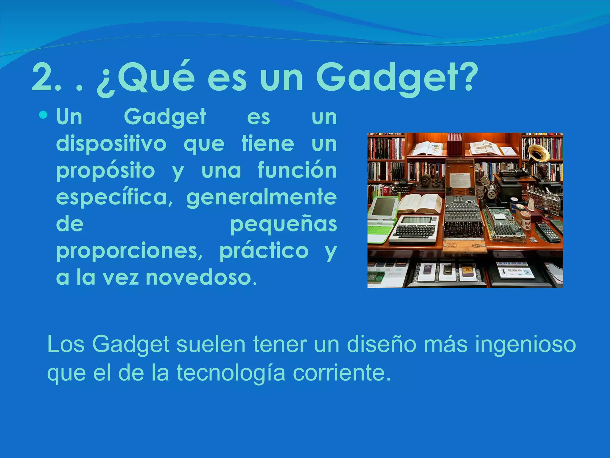 2. . ¿Qué es un Gadget? Un Gadget es un dispositivo que tiene un propósito y una función específica, generalmente de pequeñas proporciones, práctico y a la vez novedoso .  Los Gadget suelen tener un diseño más ingenioso que el de la tecnología corriente. 