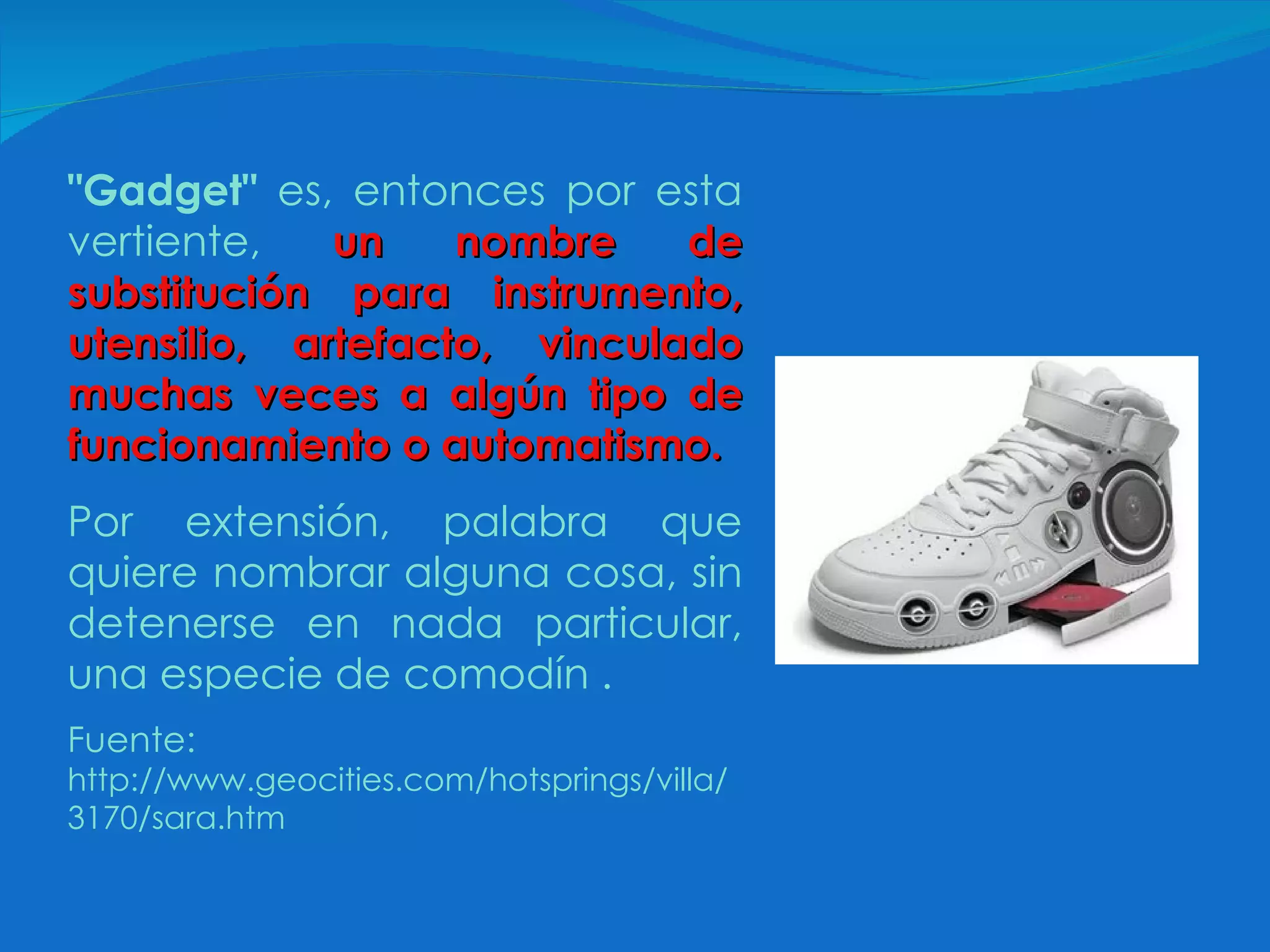 "Gadget"  es, entonces por esta vertiente,   un nombre de substitución para instrumento, utensilio, artefacto, vinculado muchas veces a algún tipo de funcionamiento o automatismo.   Por extensión, palabra que quiere nombrar alguna cosa, sin detenerse en nada particular, una especie de   comodín .  Fuente:  http://www.geocities.com/hotsprings/villa/3170/sara.htm 