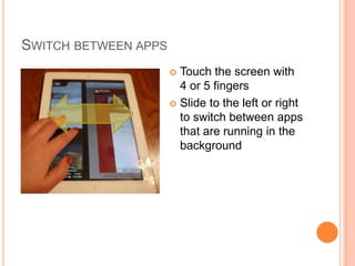 SWITCH BETWEEN APPS
                       Touch the screen with
                        4 or 5 fingers
                       Slide to the left or right
                        to switch between apps
                        that are running in the
                        background
 