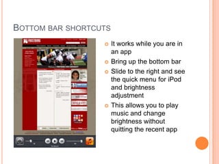 BOTTOM BAR SHORTCUTS
                      It works while you are in
                       an app
                      Bring up the bottom bar
                      Slide to the right and see
                       the quick menu for iPod
                       and brightness
                       adjustment
                      This allows you to play
                       music and change
                       brightness without
                       quitting the recent app
 